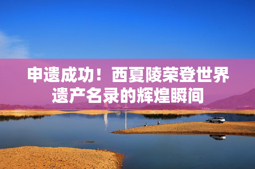 申遗成功！西夏陵荣登世界遗产名录的辉煌瞬间
