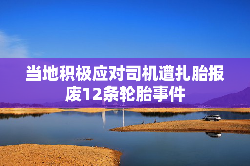 当地积极应对司机遭扎胎报废12条轮胎事件