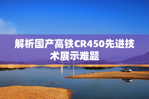 解析国产高铁CR450先进技术展示难题
