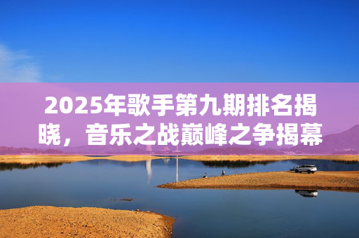2025年歌手第九期排名揭晓，音乐之战巅峰之争揭幕！
