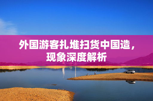 外国游客扎堆扫货中国造，现象深度解析