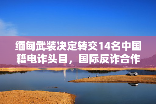 缅甸武装决定转交14名中国籍电诈头目，国际反诈合作的新篇章
