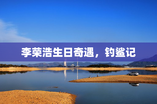 李荣浩生日奇遇，钓鲨记