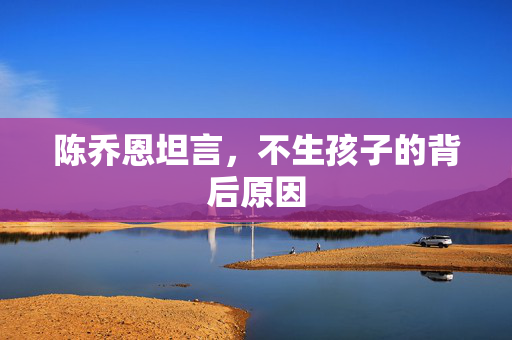 陈乔恩坦言，不生孩子的背后原因