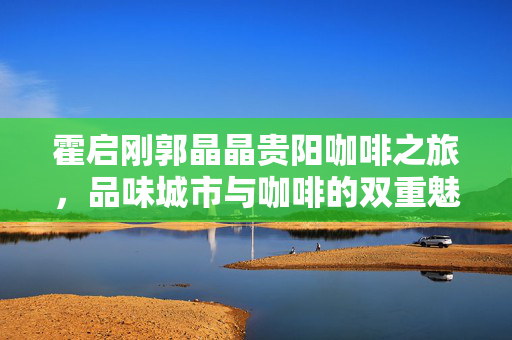 霍启刚郭晶晶贵阳咖啡之旅，品味城市与咖啡的双重魅力