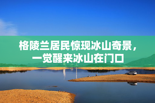 格陵兰居民惊现冰山奇景，一觉醒来冰山在门口