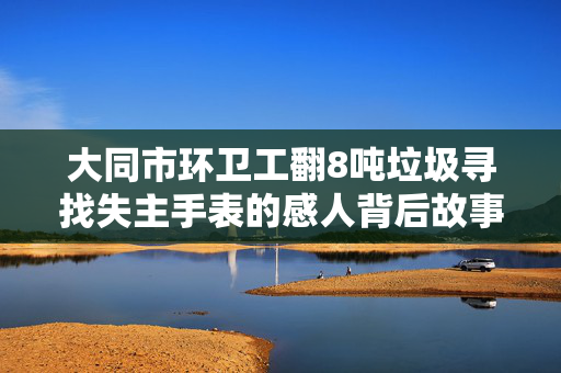 大同市环卫工翻8吨垃圾寻找失主手表的感人背后故事