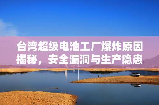 台湾超级电池工厂爆炸原因揭秘，安全漏洞与生产隐患的背后真相