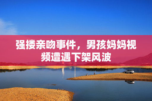 强搂亲吻事件，男孩妈妈视频遭遇下架风波