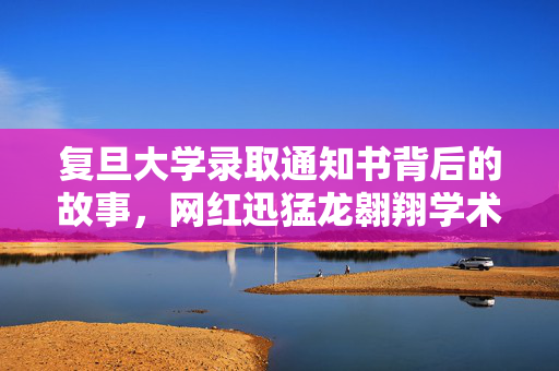复旦大学录取通知书背后的故事，网红迅猛龙翱翔学术之巅