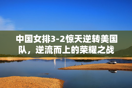 中国女排3-2惊天逆转美国队，逆流而上的荣耀之战
