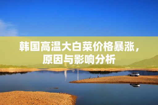 韩国高温大白菜价格暴涨，原因与影响分析