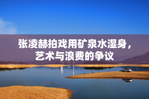 张凌赫拍戏用矿泉水湿身，艺术与浪费的争议