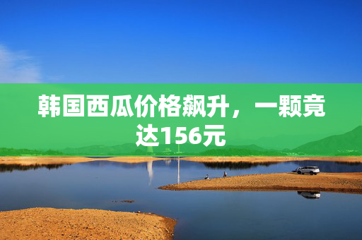 韩国西瓜价格飙升，一颗竟达156元