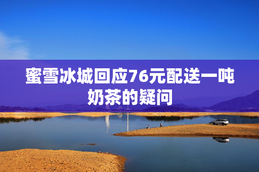 蜜雪冰城回应76元配送一吨奶茶的疑问