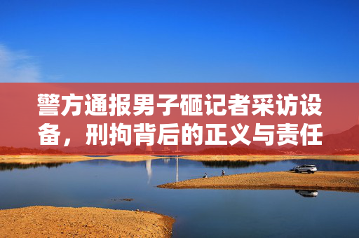 警方通报男子砸记者采访设备，刑拘背后的正义与责任之较量