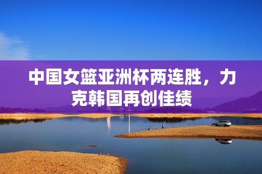 中国女篮亚洲杯两连胜，力克韩国再创佳绩