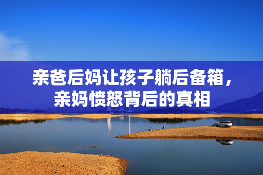 亲爸后妈让孩子躺后备箱，亲妈愤怒背后的真相