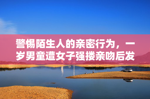 警惕陌生人的亲密行为，一岁男童遭女子强搂亲吻后发烧得水痘