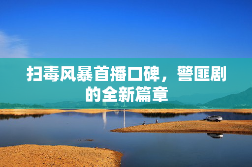 扫毒风暴首播口碑，警匪剧的全新篇章