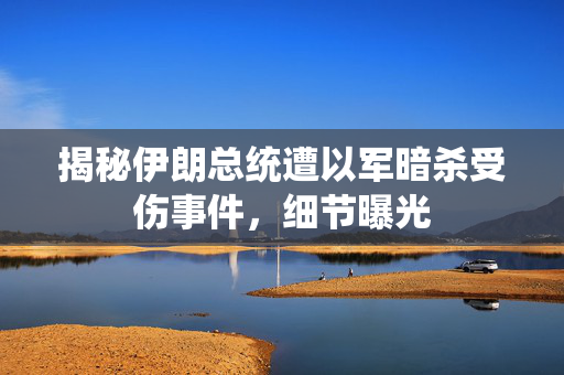 揭秘伊朗总统遭以军暗杀受伤事件，细节曝光
