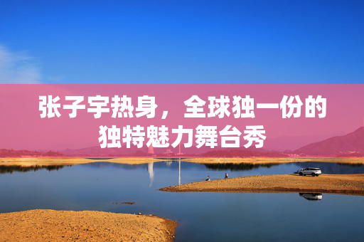 张子宇热身，全球独一份的独特魅力舞台秀