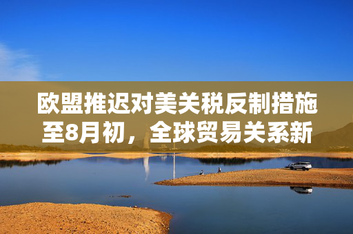 欧盟推迟对美关税反制措施至8月初，全球贸易关系新动向的解读