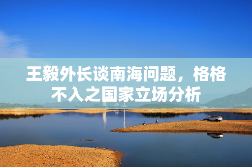 王毅外长谈南海问题，格格不入之国家立场分析