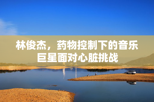 林俊杰，药物控制下的音乐巨星面对心脏挑战