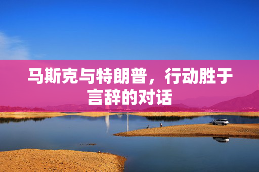 马斯克与特朗普，行动胜于言辞的对话