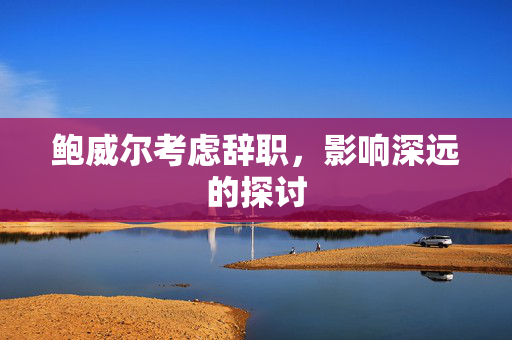 鲍威尔考虑辞职，影响深远的探讨