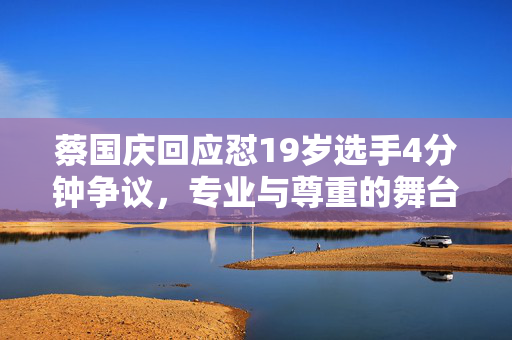 蔡国庆回应怼19岁选手4分钟争议，专业与尊重的舞台