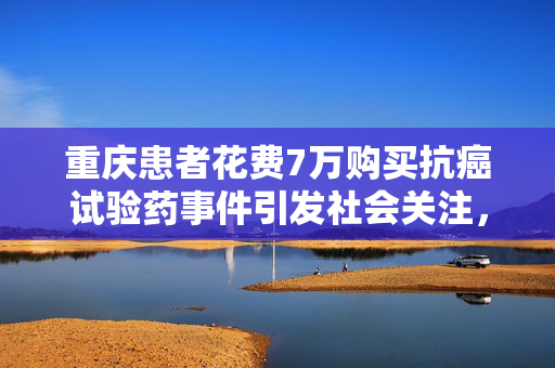 重庆患者花费7万购买抗癌试验药事件引发社会关注，官方通报处理结果