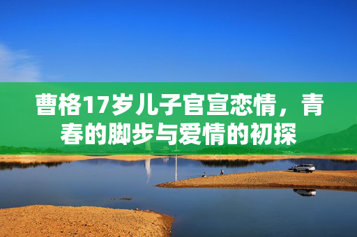 曹格17岁儿子官宣恋情，青春的脚步与爱情的初探