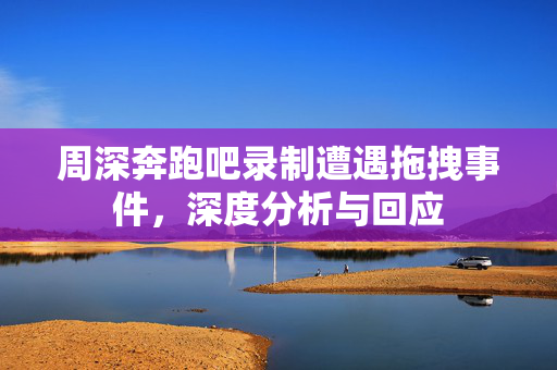 周深奔跑吧录制遭遇拖拽事件，深度分析与回应