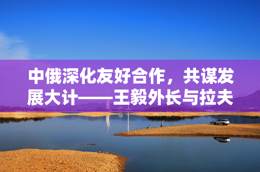 中俄深化友好合作，共谋发展大计——王毅外长与拉夫罗夫外长会谈纪实