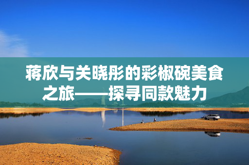 蒋欣与关晓彤的彩椒碗美食之旅——探寻同款魅力