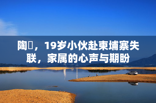 陶喆，19岁小伙赴柬埔寨失联，家属的心声与期盼