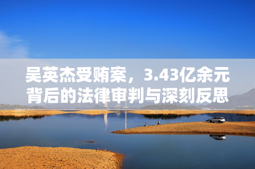 吴英杰受贿案，3.43亿余元背后的法律审判与深刻反思
