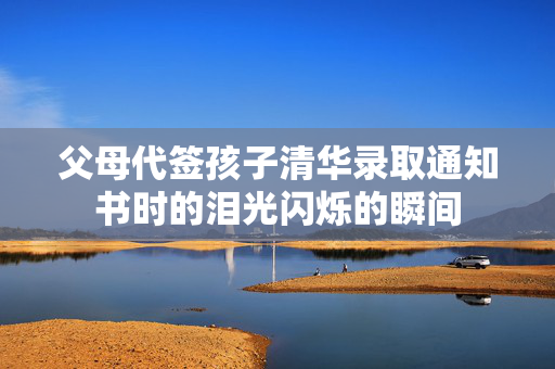 父母代签孩子清华录取通知书时的泪光闪烁的瞬间