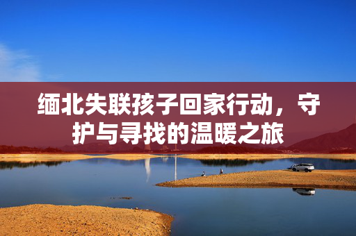 缅北失联孩子回家行动，守护与寻找的温暖之旅