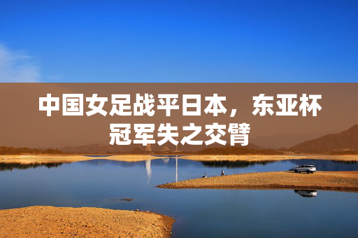 中国女足战平日本，东亚杯冠军失之交臂