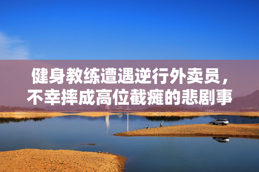 健身教练遭遇逆行外卖员，不幸摔成高位截瘫的悲剧事件