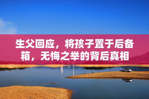 生父回应，将孩子置于后备箱，无悔之举的背后真相