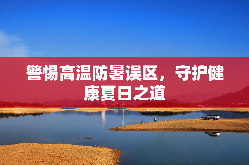 警惕高温防暑误区，守护健康夏日之道