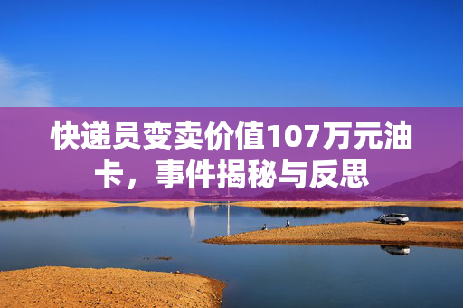 快递员变卖价值107万元油卡，事件揭秘与反思