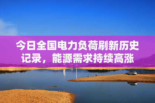 今日全国电力负荷刷新历史记录，能源需求持续高涨
