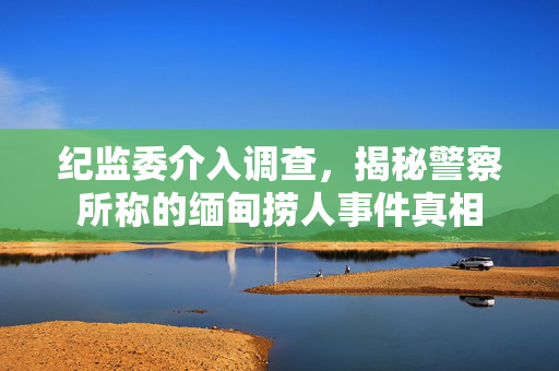 纪监委介入调查，揭秘警察所称的缅甸捞人事件真相