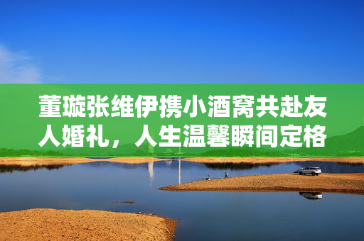 董璇张维伊携小酒窝共赴友人婚礼，人生温馨瞬间定格