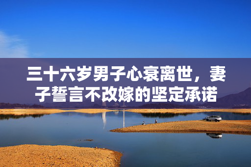 三十六岁男子心衰离世，妻子誓言不改嫁的坚定承诺